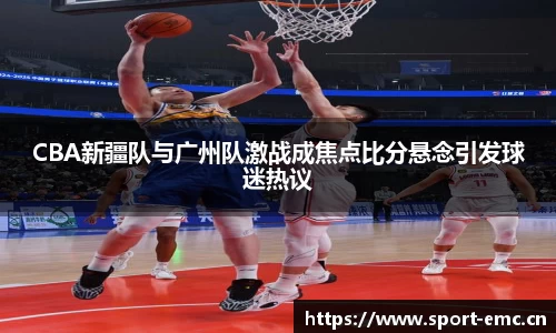CBA新疆队与广州队激战成焦点比分悬念引发球迷热议